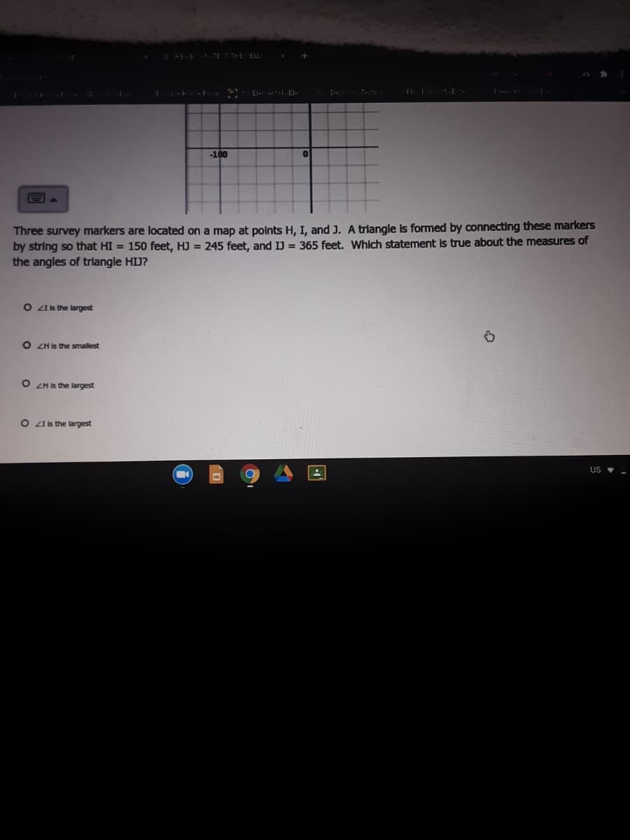 S FEE TE T THE ELL-
El-r - El-
[ Te
FI: E
| -
-100
國。
Three survey markers are located on a map at polnts H, I, and J. A trlangle Is formed by connecting these markers
by string so that HI = 150 feet, HJ = 245 feet, and IJ = 365 feet. Which statement Is true about the measures of
the angles of trilangle HJ?
O ZIis the largest
O ZH Is the smallest
O ZH is the largest
O Z is the largest
US •
