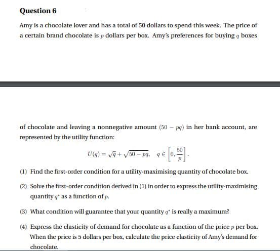 Question 6
Amy is a chocolate lover and has a total of 50 dollars to spend this week. The price of
a certain brand chocolate is p dollars per box. Amy's preferences for buying q boxes
of chocolate and leaving a nonnegative amount (50 – pg) in her bank account, are
represented by the utility function:
50
U(g) = va + V50 – pg. q€
(1) Find the first-order condition for a utility-maximising quantity of chocolate box.
(2) Solve the first-order condition derived in (1) in order to express the utility-maximising
quantity q* as a function of p.
(3) What condition will guarantee that your quantity q* is really a maximum?
(4) Express the elasticity of demand for chocolate as a function of the price p per box.
When the price is 5 dollars per box, calculate the price elasticity of Amy's demand for
chocolate.
