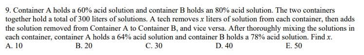 9. Container A holds a 60% acid solution and container B holds an 80% acid solution. The two containers
together hold a total of 300 liters of solutions. A tech removes x liters of solution from each container, then adds
the solution removed from Container A to Container B, and vice versa. After thoroughly mixing the solutions in
each container, container A holds a 64% acid solution and container B holds a 78% acid solution. Find x.
A. 10
В. 20
С. 30
D. 40
E. 50
