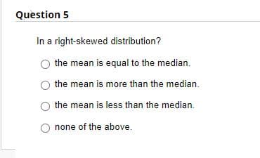 Question 5
In a right-skewed distribution?
the mean is equal to the median.
the mean is more than the median.
the mean is less than the median.
none of the above.
