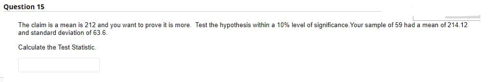 Question 15
The claim is a mean is 212 and you want to prove it is more. Test the hypothesis within a 10% level of significance. Your sample of 59 had a mean of 214.12
and standard deviation of 63.6.
Calculate the Test Statistic.
