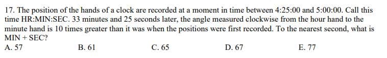 17. The position of the hands of a clock are recorded at a moment in time between 4:25:00 and 5:00:00. Call this
time HR:MIN:SEC. 33 minutes and 25 seconds later, the angle measured clockwise from the hour hand to the
minute hand is 10 times greater than it was when the positions were first recorded. To the nearest second, what is
MIN + SEC?
A. 57
B. 61
C. 65
D. 67
E. 77
