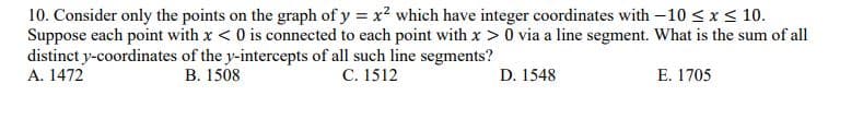 10. Consider only the points on the graph of y = x2 which have integer coordinates with -10 <x < 10.
Suppose each point with x < 0 is connected to each point with x > 0 via a line segment. What is the sum of all
distinct y-coordinates of the y-intercepts of all such line segments?
A. 1472
В. 1508
С. 1512
D. 1548
E. 1705
