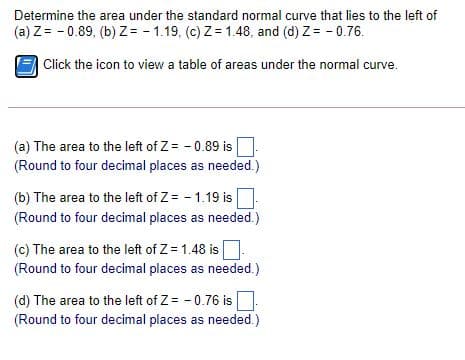 Determine the area under the standard normal curve that lies to the left of
(a) Z= - 0.89, (b) z = - 1.19, (c) Z= 1.48, and (d) Z= - 0.76.
Click the icon to view a table of areas under the normal curve.
(a) The area to the left of Z= - 0.89 is
(Round to four decimal places as needed.)
(b) The area to the left of Z= - 1.19 is
(Round to four decimal places as needed.)
(c) The area to the left of Z= 1.48 is
(Round to four decimal places as needed.)
(d) The area to the left of Z= - 0.76 is
(Round to four decimal places as needed.)
