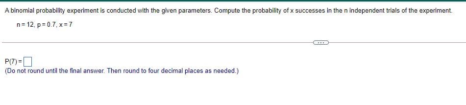 A binomial probability experiment is conducted with the given parameters. Compute the probability of x successes in the n independent trials of the experiment.
n= 12, p = 0.7, x =7
...
P(7) =O
(Do not round until the final answer. Then round to four decimal places as needed.)
