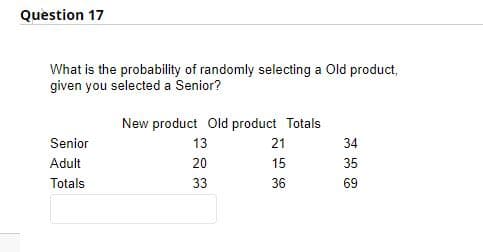 Question 17
What is the probability of randomly selecting a Old product,
given you selected a Senior?
New product Old product Totals
Senior
13
21
34
Adult
20
15
35
Totals
33
36
69
