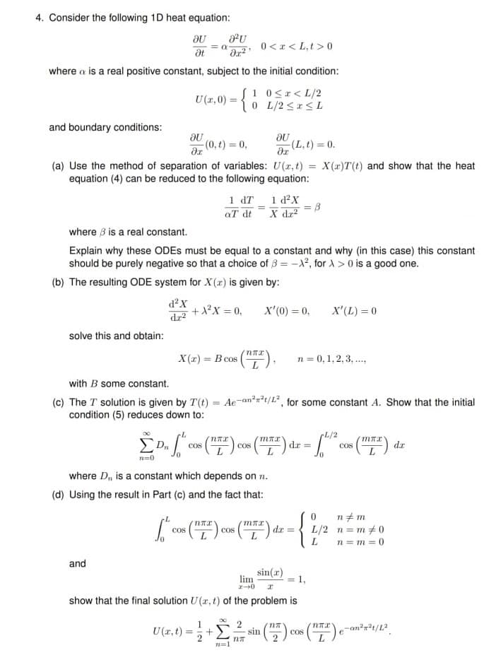 4. Consider the following 1D heat equation:
= a
0<r < L,t > 0
at
where a is a real positive constant, subject to the initial condition:
1 0<r< L/2
U(1,0) = {0 L/2 <SL
and boundary conditions:
(0,t) = 0,
(L,t) = 0.
(a) Use the method of separation of variables: U(r, t) = X(x)T(t) and show that the heat
equation (4) can be reduced to the following equation:
%3D
1 dT 1 d²X
aT dt
X da?
where 3 is a real constant.
Explain why these ODES must be equal to a constant and why (in this case) this constant
should be purely negative so that a choice of 3 = -X, for A > 0 is a good one.
(b) The resulting ODE system for X(x) is given by:
d²X
+X²X = 0,
dr2
x'(0) = 0,
X'(L) = 0
solve this and obtain:
X (r) = B cos
n = 0,1, 2,3, .
%3D
with B some constant.
(c) The T solution is given by T(t) = Ae-an*a*t/L*, for some constant A. Show that the initial
condition (5) reduces down to:
L/2
COS
Cos
COS
da
n=0
where D, is a constant which depends on n.
(d) Using the result in Part (c) and the fact that:
{
n+ m
L/2 n= m+0
n = m = 0
Cos
cos
dx =
and
sin(r)
lim
1,
show that the final solution U(r, t) of the problem is
U (r,t):
sin
cos
n=1
