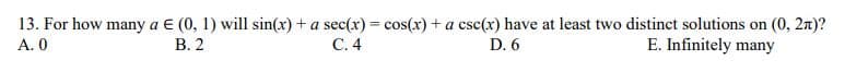 13. For how many a € (0, 1) will sin(x) + a sec(r) = cos(x) + a csc(x) have at least two distinct solutions on (0, 2x)?
A. 0
В. 2
С.4
D. 6
E. Infinitely many
