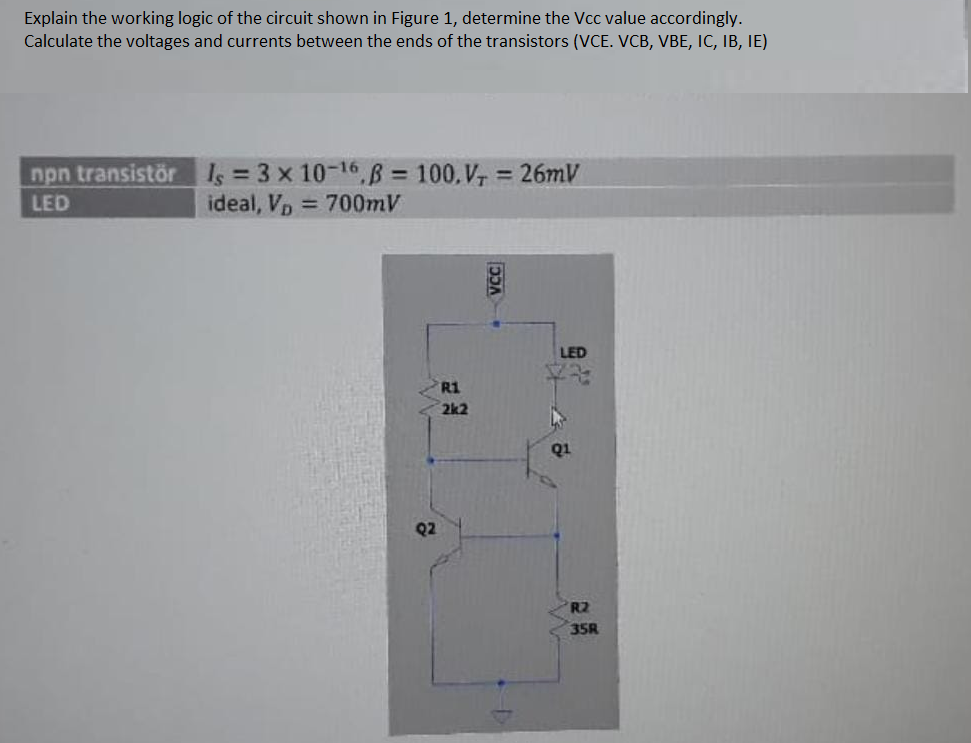 Explain the working logic of the circuit shown in Figure 1, determine the Vcc value accordingly.
Calculate the voltages and currents between the ends of the transistors (VCE. VCB, VBE, IC, IB, IE)
npn transistör Is = 3 x 10-16,B = 100, V, = 26MV
ideal, Vp 700mV
%3D
%3D
LED
LED
R1
2k2
Q1
Q2
R2
35R
