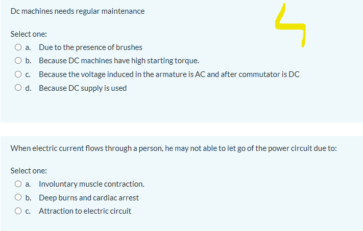 Dc machines needs regular maintenance
Select one:
a. Due to the presence of brushes
O b. Because DC machines have high starting torque.
c. Because the voltage induced in the armature is AC and after commutator is DC
d. Because DC supply is used
When electric current flows througha person, he may not able to let go of the power circuit due to:
Select one:
O a. Involuntary muscle contraction.
O b. Deep burns and cardiac arrest
O c. Attraction to electric circuit
