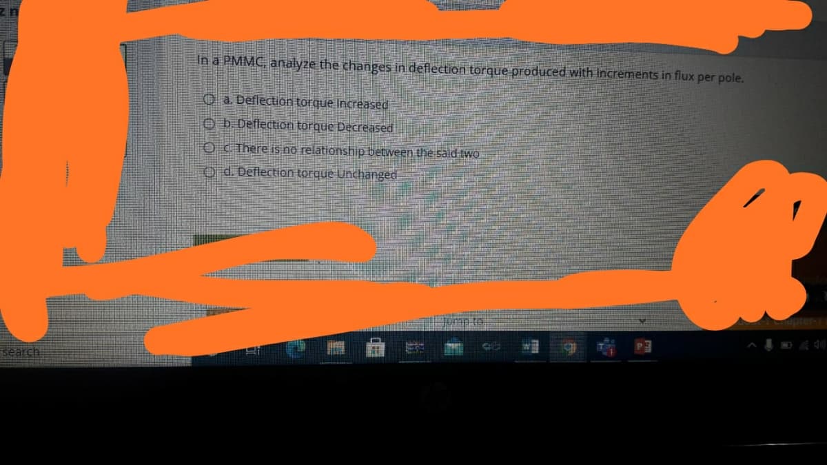 uz
In a PMMC, analyze the changes in deflection torque produced.with Increments in flux per pole.
O a. Deflection torque Increased
O b Deflection torque Decreased
O cThere is no relationship between the sald two
O d. Deflection torque Unchanged
search
