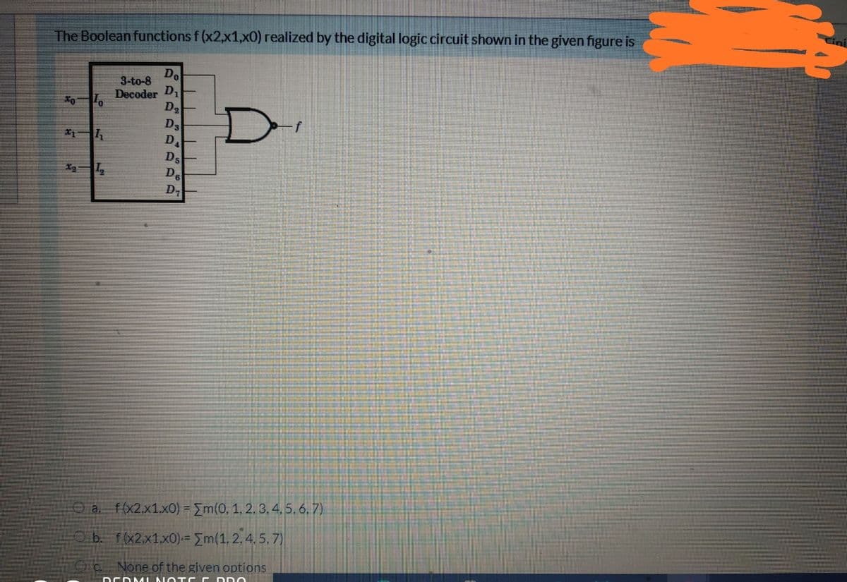 The Boolean functions f (x2,x1,xO) realized by the digital logic circuit shown in the given figure is
Do
Decoder D
3-to-8
D.
D3
D.
Ds
De
D
X2
a. f(x2.x1.x0) = Em(0, 1, 2. 3, 4, 5, 6, 7)
b. f(x2,x1.x0)-= Em(1, 2, 4. 5, 7)
None of the given options
DCDAL NO TCC DDO
