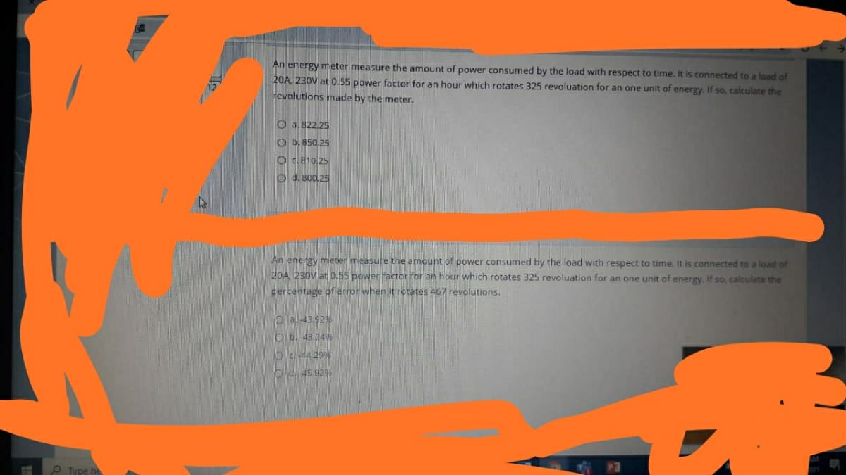 An energy meter measure the amount of power consumed by the load with respect to time. It is connected to a load of
20A, 230V at 0.55 power factor for an hour which rotates 325 revoluation for
revolutions made by the meter.
one unit of energy. If so, calculate the
O a. 822.25
O b. 850.25
O C. 810.25
O d. 800.25
An energy meter measure the amount of power consumed by the load with respect to time. It is connected to a load of
20A 230V at 0.55 power factor for an hour which rotates 325 revoluation for an one unit of energy. If so, calculate the
percentage of error when it rotates 467 revolutions.
O a. -43.92%
Ob.-43.24%
Oc 44.29%
O d. 45.929
O Type he
