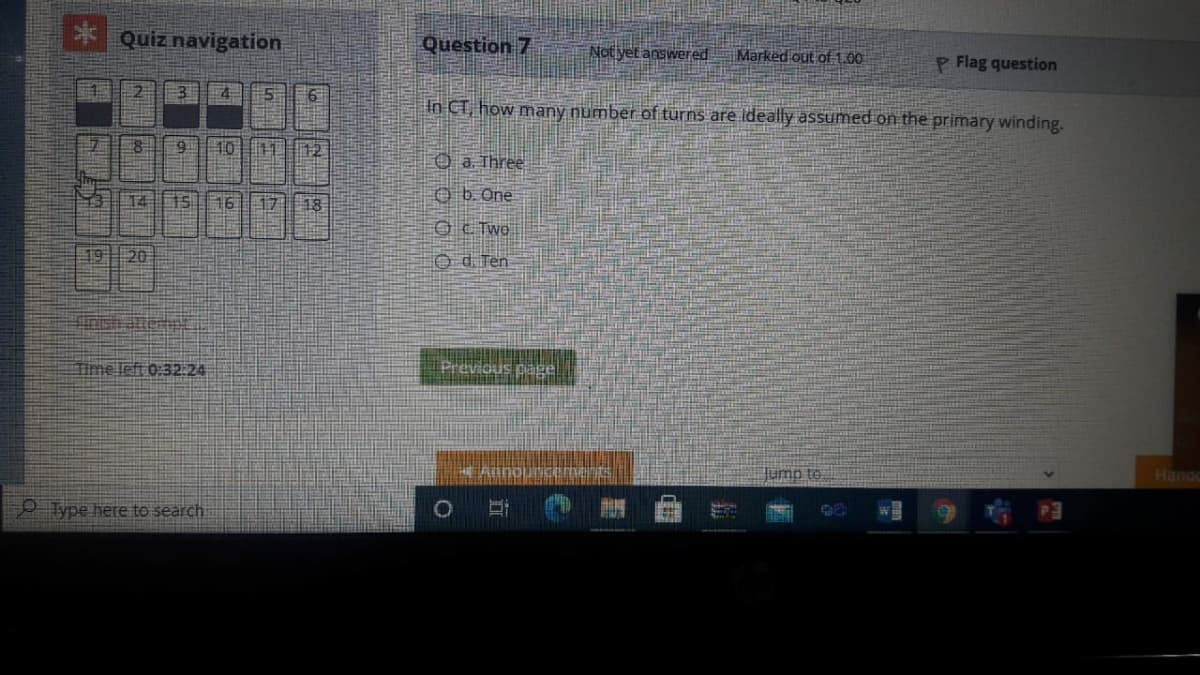 Quiz navigation
Question 7
Not yet answered
Marked out of1.00
P Flag question
3
In CT, how many number of turns are ideally assumed on the primary winding.
10
12
O a. Three
台 4
15
16
17
18
O b. One
O E Two
19 20
O d. Ten
Time left 0:32:24
Previous page
Hana
OType here to search
101
立
