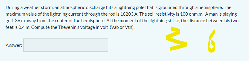 During a weather storm, an atmospheric discharge hits a lightning pole that is grounded through a hemisphere. The
maximum value of the lightning current through the rod is 18203 A. The soil resistivity is 100 ohm.m. A man is playing
golf 36 m away from the center of the hemisphere. At the moment of the lightning strike, the distance between his two
feet is 0.4 m. Compute the Thevenin's voltage in volt (Vab or Vth).
6
Answer:
