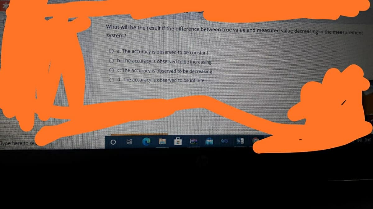 What will be the result if the difference between true value and measured value decreasing in the measurement
system?
O a. The accuracy is observed to be constant
O b. The accuracy is observed to be increasing
O C. The accuracy is observed to be decreasing
Od. The accuracy is observed to be infinite
40 ENG
Type here to se.
