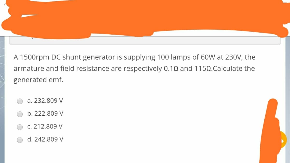 A 1500rpm DC shunt generator is supplying 100 lamps of 60W at 230V, the
armature and field resistance are respectively 0.10 and 1150.Calculate the
generated emf.
a. 232.809 V
b. 222.809 V
c. 212.809 V
d. 242.809 V
