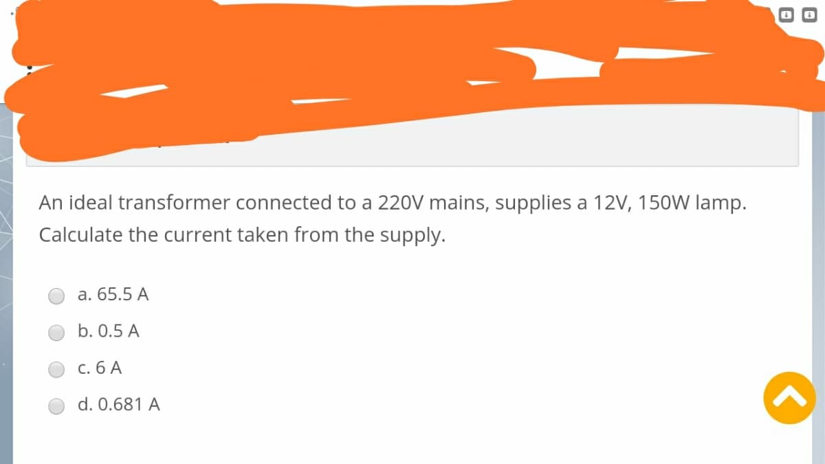 An ideal transformer connected to a 220V mains, supplies a 12V, 150W lamp.
Calculate the current taken from the supply.
a. 65.5 A
b. 0.5 A
c. 6 A
d. 0.681 A
