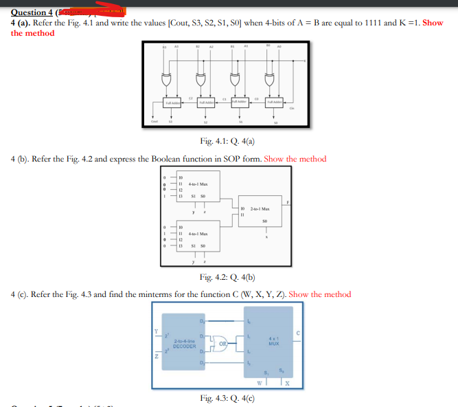 Question 4 (
4 (a). Refer the Fig. 4.1 and write the values [Cout, S3, S2, S1, SO] when 4-bits of A = B are equal to 1111 and K =1. Show
the method
F e
Fig. 4.1: Q. 4(a)
(b). Refer the Fig. 4.2 and express the Boolean function in SOP form. Show the method
10
I I Man
12
13
SI s0
10 2-1 Mux
10
I Mas
12
SI se
Fig. 4.2: Q. 4(b)
4 (c). Refer the Fig. 4.3 and find the minterms for the function C (W, X, Y, Z). Show the method
4x1
2-to-4-ine
MUX
DECODER
Fig. 4.3: Q. 4(c)
