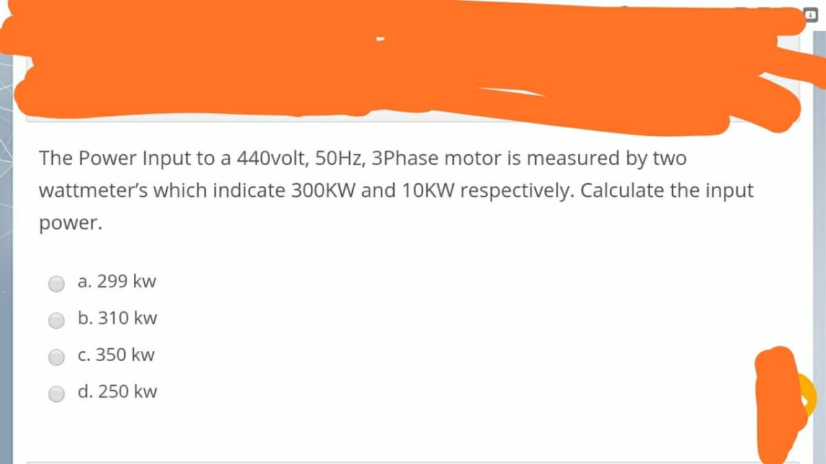 The Power Input to a 440volt, 50HZ, 3Phase motor is measured by two
wattmeter's which indicate 300KW and 10KW respectively. Calculate the input
power.
a. 299 kw
b. 310 kw
c. 350 kw
d. 250 kw
