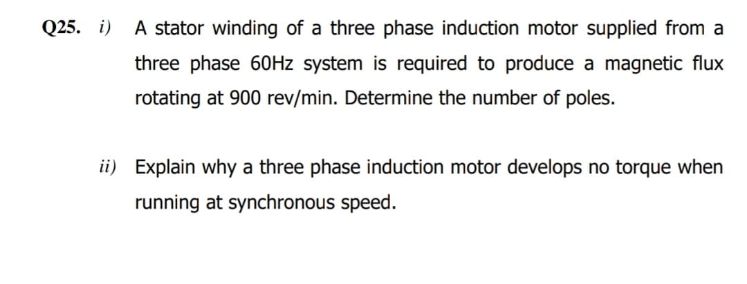 Q25. i)
A stator winding of a three phase induction motor supplied from a
three phase 60HZ system is required to produce a magnetic flux
rotating at 900 rev/min. Determine the number of poles.
ii) Explain why a three phase induction motor develops no torque when
running at synchronous speed.
