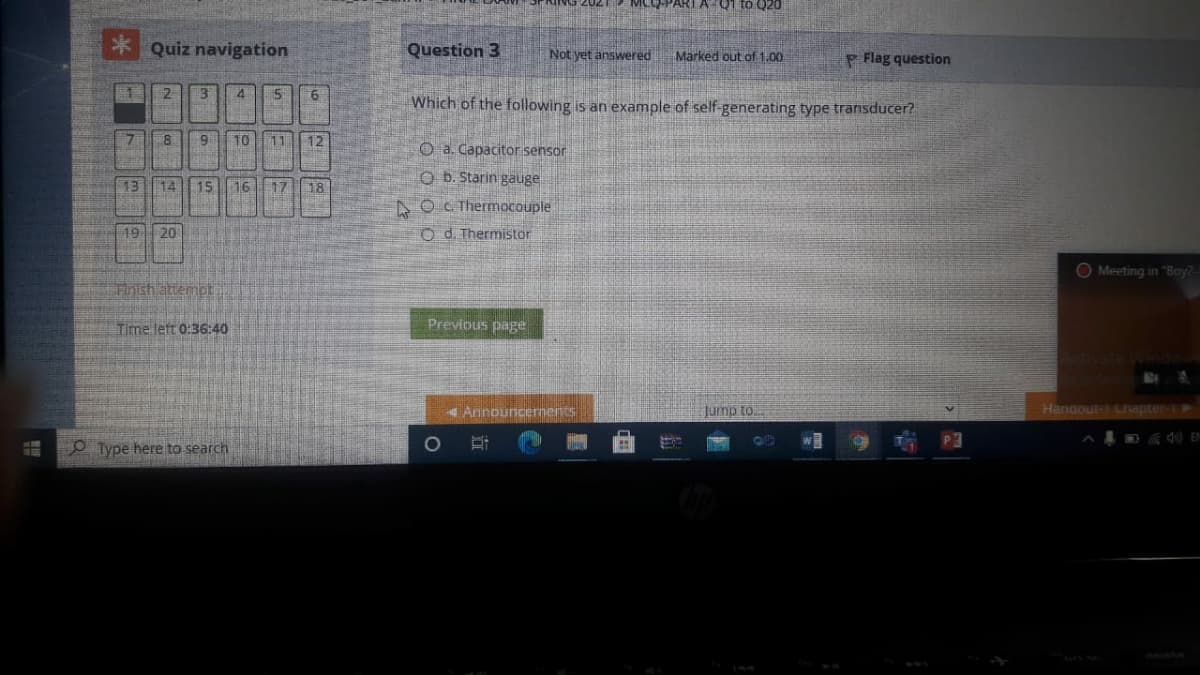 MEQ-PARTA Q1 to Q20
* Quiz navigation
Question 3
Not yet answered
Marked out of 1,00
P Flag question
2
4
Which of the following is an example of self-generating type transducer?
10
11
12
O a. Capacitor sensor
O b. Starin gauge
13
14
15
16
17
18
A O C Thermocouple
19| 20
O d. Thermistor
O Meeting in "Boy2-
Fnishattempt
Time left 0:36:40
Previous page
Announcernents
Handout-1 Cnapter-1
01 duinf
O Type here to search
