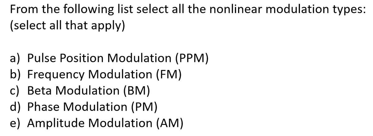 From the following list select all the nonlinear modulation types:
(select all that apply)
a) Pulse Position Modulation (PPM)
b) Frequency Modulation (FM)
c) Beta Modulation (BM)
d) Phase Modulation (PM)
e) Amplitude Modulation (AM)
