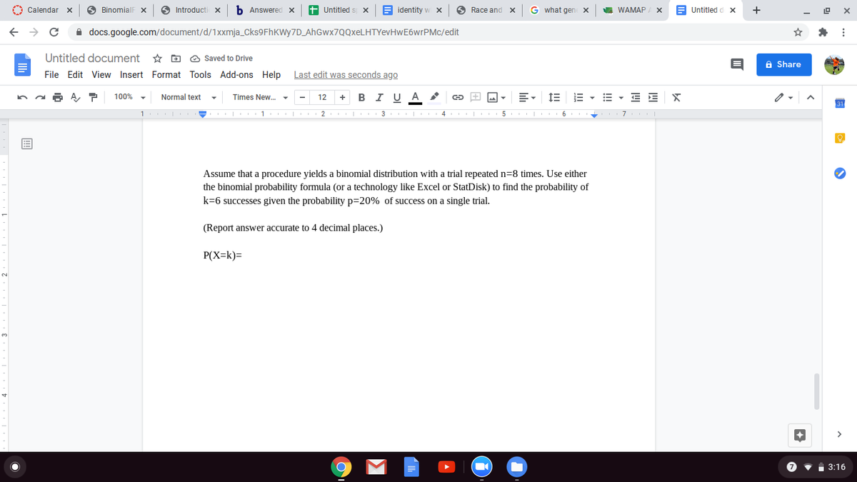 O Calendar
A BinomialF X
Introducti X
b Answered x
+ Untitled :
E identity w x
6 Race and X
G what gen
WAMAP
E Untitled d x
+
A docs.google.com/document/d/1Xxmja_Cks9FhKWy7D_AhGwx7QQxeLHTYevHwE6wrPMc/edit
Untitled document
* D O Saved to Drive
A Share
File Edit View Insert Format Tools Add-ons Help Last edit was seconds ago
в IU A
E - E - E E
100%
Normal text
Times New. -
12
1 | 1 | 2 | 3 4 5 | 6
Assume that a procedure yields a binomial distribution with a trial repeated n=8 times. Use either
the binomial probability formula (or a technology like Excel or StatDisk) to find the probability of
k=6 successes given the probability p=20% of success on a single trial.
(Report answer accurate to 4 decimal places.)
P(X=k)=
3:16
