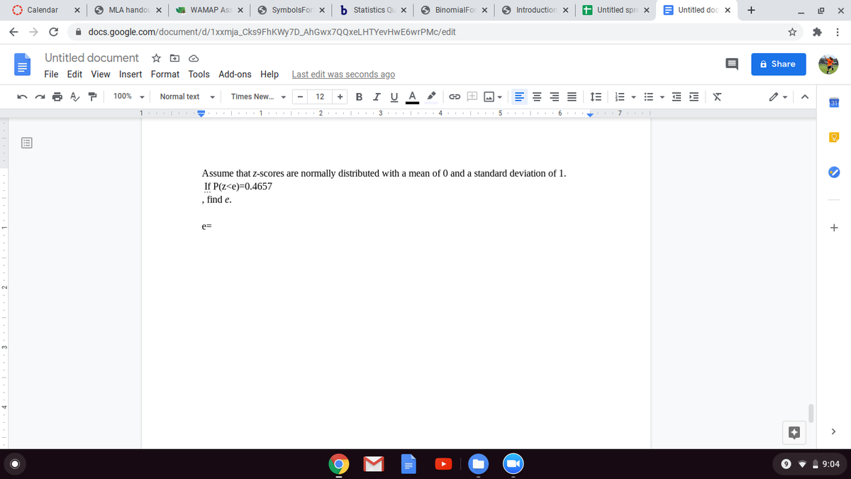 O Calendar
O MLA handou x
A WAMAP Ass X
O SymbolsFor
b Statistics Q
O BinomialFor x
O Introduction x
+ Untitled spre x
Untitled doc x
+
A docs.google.com/document/d/1Xxmja_Cks9FhKWy7D_AhGwx7QQxeLHTYevHwE6wrPMc/edit
Untitled document
A Share
File Edit View Insert Format Tools Add-ons Help Last edit was seconds ago
в IU A
E = = E
1E E - E - E E X
100%
Normal text
Times New. -
12
+
1 I - 1 2 I 3 I 4 5 6 +
7
Assume that z-scores are normally distributed with a mean of 0 and a standard deviation of 1.
If P(z<e)=0.4657
, find e.
e=
+
9:04
