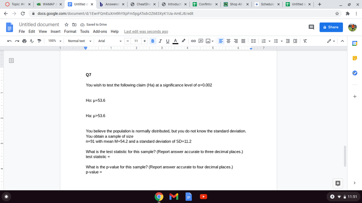 O Topic: #4
WAMAP A X
Untitled d x
b Answered x
O CheatShe x
O Introducti x
+ Confinter x
PV Shop All
o Schedule x
+ Untitled s
+
A docs.google.com/document/d/1EwrFQmEuXmi9hYXpFm5pgATxdv2Z683XyK1Ua-AmEJ8/edit
Untitled document
* D O Saved to Drive
A Share
File Edit View Insert Format Tools Add-ons Help Last edit was seconds ago
100%
Normal text
Arial
В IU A
1E E - E - E E X
11
+
1 I - 1 2 I 3 I 4 5 6 +
7
Q7
You wish to test the following claim (Ha) at a significance level of a=0.002
+
Ho: p=53.6
На: >53.6
You believe the population is normally distributed, but you do not know the standard deviation.
You obtain a sample of size
n=91 with mean M=54.2 and a standard deviation of SD=11.2
What is the test statistic for this sample? (Report answer accurate to three decimal places.)
test statistic =
What is the p-value for this sample? (Report answer accurate to four decimal places.)
p-value =
4
11:51
