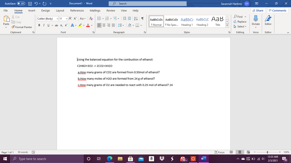 AutoSave
Off
Document1 - Word
P Search
Savannah Hankins SH
File
Home
Insert
Design
Layout
References
Mailings
Review
View
Help
A Share
P Comments
X Cut
O Find -
E
AaBbCcDc AaBbCcDc AaBbC AaBbCcC AaB
I No Spac. Heading 1 Heading 2
Calibri (Body) v 11 - A A" Aa- A
B Copy
Replace
A Select
Paste
BIU v ab x, x A Iv A v
1 Normal
Dictate
Editor
Title
S Format Painter
Clipboard
Styles
Font
Paragraph
Editing
Voice
Editor
Using the balanced equation for the combustion of ethanol:
C2H60+302 -> 2CO2+3H20
a.How many grams of CO2 are formed from 0,50mol of ethanol?
ww
b.How many moles of H20 are formed from 24 g of ethanol?
c.How many grams of 02 are needed to react with 0.25 mol of ethanol? 24
Page 1 of 1
50 words
D Focus
100%
12:35 AM
O Type here to search
a
99+
a 4)
19
2/3/2021
