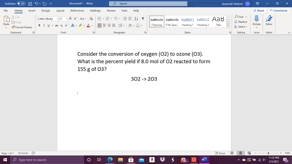 AutoSave
Off
Document1 - Word
P Search
Savannah Hankins SH
File
Home
Insert
Design
Layout
References
Mailings
Review
View
Help
A Share
P Comments
X Cut
O Find -
AaBbCcDc AaBbCcDc AaBbC AaBbCcC AaB
I No Spac. Heading 1
Calibri (Body) v 11 - A A" Aa- A
B Copy
Replace
Paste
BIU v ab x, x A - Iv A v
1 Normal
Heading 2
Dictate
Editor
Title
S Format Painter
A Select
Clipboard
Font
Paragraph
Styles
Editing
Voice
Editor
Consider the conversion of oxygen (02) to ozone (03).
What is the percent yield if 8.0 mol of 02 reacted to form
155 g of 03?
302 -> 203
Page 1 of 1
29 words
C Focus
100%
11:22 PM
P Type here to search
a
99+
20
2/3/2021
