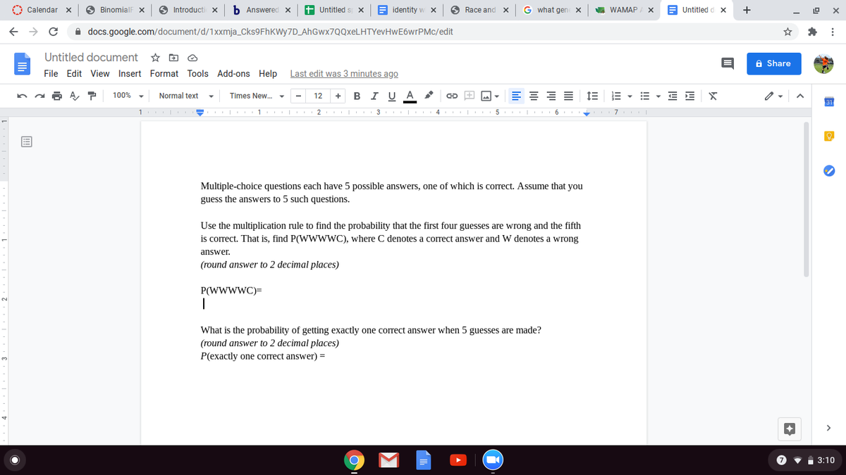 O Calendar
A BinomialF X
Introducti X
b Answered x
t Untitled
E identity w x
6 Race and X
G what gen
A WAMAP
E Untitled d x
+
A docs.google.com/document/d/1Xxmja_Cks9FhKWy7D_AhGwx7QQxeLHTYevHwE6wrPMc/edit
Untitled document
A Share
File Edit View Insert Format Tools Add-ons Help Last edit was 3 minutes ago
в IU A
E = E E
E - E - E E X
100%
Normal text
Times New.
12
+
1 | 1 2 3 I 4 5 6
Multiple-choice questions each have 5 possible answers, one of which is correct. Assume that you
guess the answers to 5 such questions.
Use the multiplication rule to find the probability that the first four guesses are wrong and the fifth
is correct. That is, find P(WWWWC), where C denotes a correct answer and W denotes a wrong
answer.
(round answer to 2 decimal places)
P(WWWWC)=
What is the probability of getting exactly one correct answer when 5 guesses are made?
(round answer to 2 decimal places)
P(exactly one correct answer) =
3:10
!!
