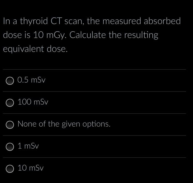 In a thyroid CT scan, the measured absorbed
dose is 10 mGy. Calculate the resulting
equivalent dose.
O 0.5 mSv
O 100 mSv
None of the given options.
O 1 mSv
O 10 mSv