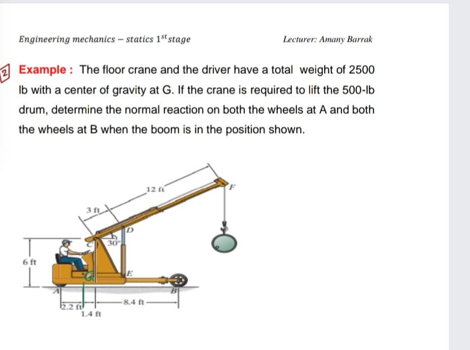 Engineering mechanics – statics 1st stage
Lecturer: Amany Barrak
Example : The floor crane and the driver have a total weight of 2500
Ib with a center of gravity at G. If the crane is required to lift the 500-lb
drum, determine the normal reaction on both the wheels at A and both
the wheels at B when the boom is in the position shown.
12
3 ft
30
6 ft
-8.4 ft
2 ftl
1.4 ft
