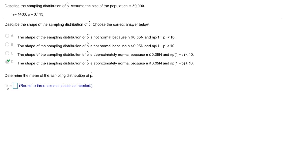 Describe the sampling distribution of p. Assume the size of the population is 30,000.
n= 1400, p = 0.113
Describe the shape of the sampling distribution of p. Choose the correct answer below.
O A. The shape of the sampling distribution of p is not normal because ns0.05N and np(1 - p) < 10.
OB.
The shape of the sampling distribution of p is not normal because ns0.05N and np(1 - p) 2 10.
C.
The shape of the sampling distribution of p is approximately normal because ns0.05N and np(1 - p) < 10.
The shape of the sampling distribution of p is approximately normal because ns0.05N and np(1 - p) 2 10.
Determine the mean of the sampling distribution of p.
HA = (Round to three decimal places as needed.)
