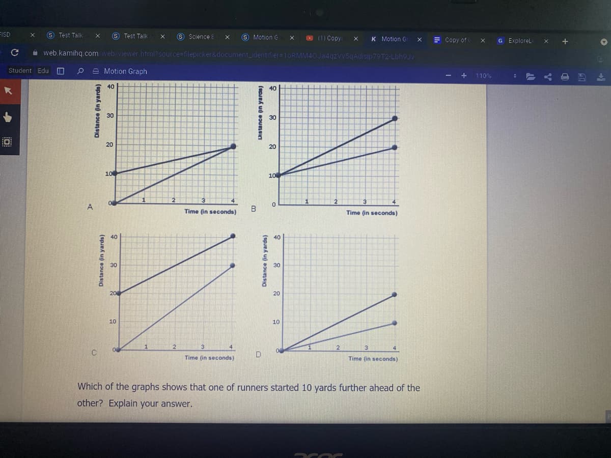 FISD
S Test Talk
S Test Talk
S Science 8
S Motion G
O (1) Copy
K Motion G
E Copy of
G ExploreL
A web.kamihg.com web/viewer html?source=filepicker&document_identifier=lORMM40Ja4gzvv5gAdisip79T2-Lbh9Jv
Student Edu O
P e Motion Graph
- +
110%
40
40
30
30
20
20
10
10
A
В
Time (in seconds)
Time (in seconds)
40
40
30
30
20
10
10
D
Time (in seconds)
Time (in seconds)
Which of the graphs shows that one of runners started 10 yards further ahead of the
other? Explain your answer.
Distance (in yards)
Distance (in yards)
Distance (in yards)
Distance (in yards)
