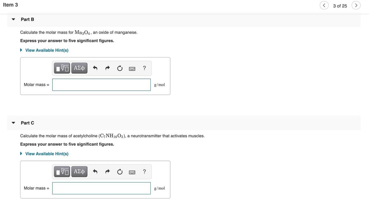 Item 3
3 of 25
Part B
Calculate the molar mass for Mn3O4, an oxide of manganese.
Express your answer to five significant figures.
• View Available Hint(s)
?
Molar mass =
g/mol
Part C
Calculate the molar mass of acetylcholine (C7NH16O2), a neurotransmitter that activates muscles.
Express your answer to five significant figures.
• View Available Hint(s)
Molar mass =
g/mol
