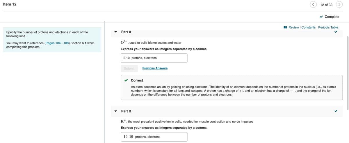 Item 12
12 of 33
Complete
I Review I Constants I Periodic Table
Part A
Specify the number of protons and electrons in each of the
following ions.
O, used to build biomolecules and water
You may want to reference (Pages 184 - 188) Section 6.1 while
completing this problem.
Express your answers as integers separated by a comma.
8,10 protons, electrons
Submit
Previous Answers
Correct
An atom becomes an ion by gaining or losing electrons. The identity of an element depends on the number of protons in the nucleus (i.e., its atomic
number), which is constant for all ions and isotopes. A proton has a charge of +1, and an electron has a charge of – 1, and the charge of the ion
depends on the difference between the number of protons and electrons.
Part B
K+, the most prevalent positive ion in cells, needed for muscle contraction and nerve impulses
Express your answers as integers separated by a comma.
19, 19 protons, electrons
