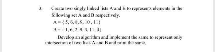 Create two singly linked lists A and B to represents elements in the
following set A and B respectively.
3.
A = { 5, 6, 8, 9, 10, 11}
B = { 1, 6, 2, 9, 3, 11, 4}
Develop an algorithm and implement the same to represent only
intersection of two lists A and B and print the same.
