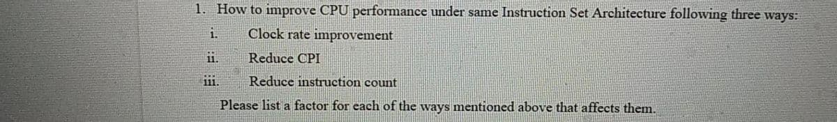 1. How to improve CPU performance under same Instruction Set Architecture following three ways:
i.
Clock rate improvement
1.
Reduce CPI
11.
Reduce instruction count
Please list a factor for each of the ways mentioned above that affects them.
