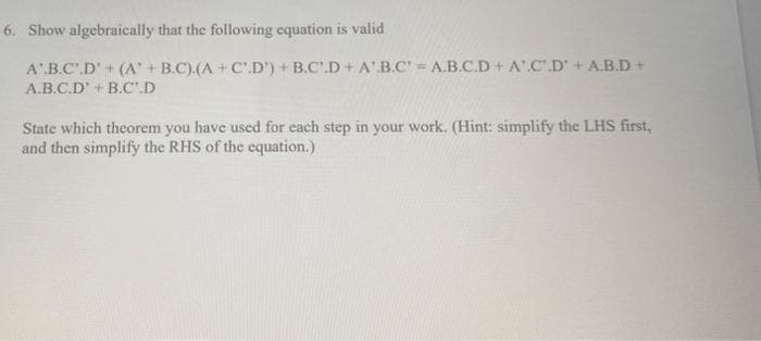 6. Show algebraically that the following equation is valid
A.B.C.D' + (A' + B.C).(A + C.D') + B.C.D+A'.B.C' = A.B.C.D+ A.C.D' + A.B.D+
A.B.C.D' + B.C.D
State which theorem you have used for each step in your work. (Hint: simplify the LHS first,
and then simplify the RHS of the equation.)