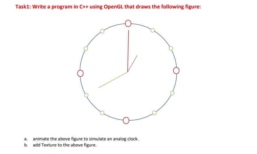 Task1: Write a program in C++ using OpenGL that draws the following figure:
a. animate the above figure to simulate an analog clock.
b. add Texture to the above figure.