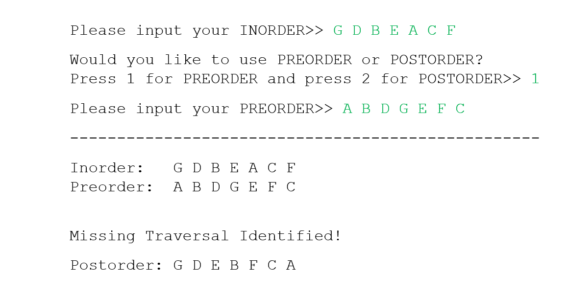 Please input your INORDER>> G D BEAC F
Would you like to use PREORDER or POSTORDER?
Press 1 for PREORDER and press 2 for POSTORDER>> 1
Please input your PREORDER>> A B D GEF C
Inorder:
G D BEAC F
Preorder: A B D GEF C
Missing Traversal Identified!
Postorder: G D E B F C A