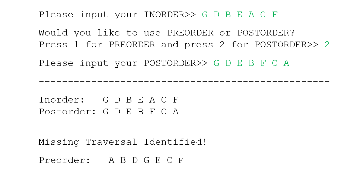 Please input your INORDER>> G D BEAC F
Would you like to use PREORDER or POSTORDER?
Press 1 for PREORDER and press 2 for POSTORDER>> 2
Please input your POSTORDER>> G D E B F C A
Inorder: G D BEAC F
Postorder: G D E B F CA
Missing Traversal Identified!
Preorder: A B D GE CF