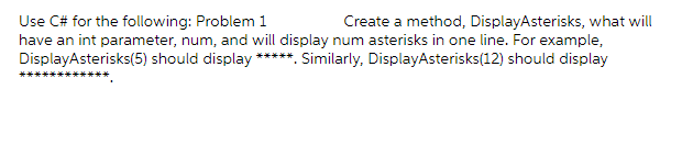 Create a method, DisplayAsterisks, what will
Use C# for the following: Problem 1
have an int parameter, num, and will display num asterisks in one line. For example,
DisplayAsterisks(5) should display *****. Similarly, DisplayAsterisks(12) should display
***.