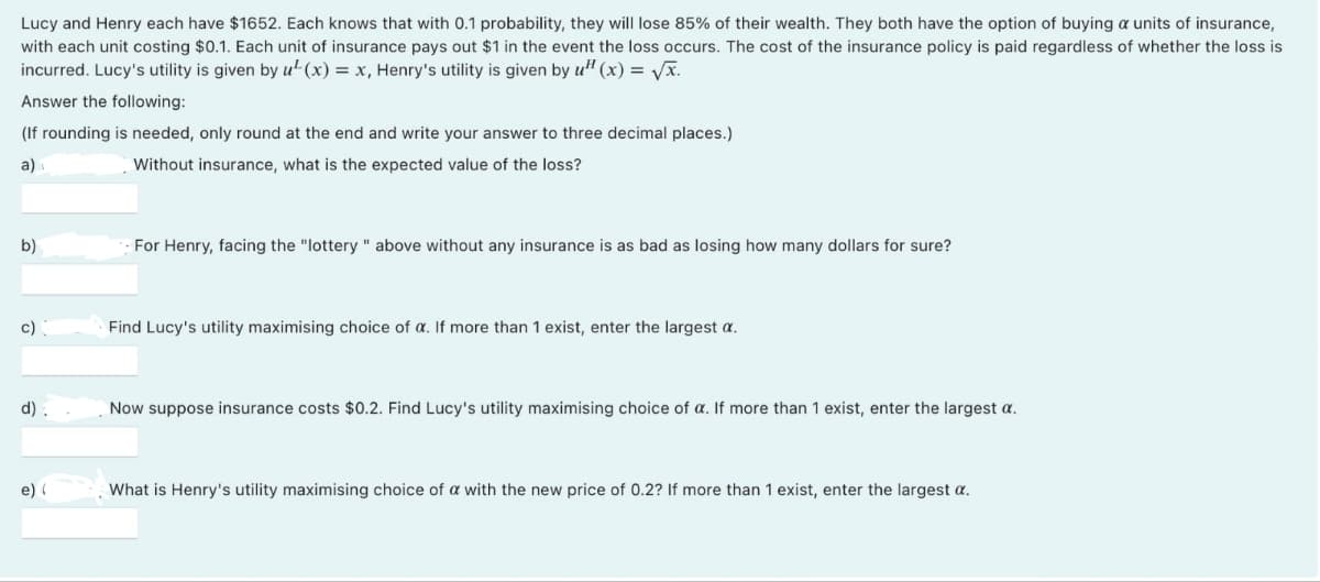 Lucy and Henry each have $1652. Each knows that with 0.1 probability, they will lose 85% of their wealth. They both have the option of buying a units of insurance,
with each unit costing $0.1. Each unit of insurance pays out $1 in the event the loss occurs. The cost of the insurance policy is paid regardless of whether the loss is
incurred. Lucy's utility is given by u²(x) = x, Henry's utility is given by u¹(x) = √√x.
Answer the following:
(If rounding is needed, only round at the end and write your answer to three decimal places.)
a)
Without insurance, what is the expected value of the loss?
b)
c)
d).
e) (
For Henry, facing the "lottery " above without any insurance is as bad as losing how many dollars for sure?
Find Lucy's utility maximising choice of a. If more than 1 exist, enter the largest a.
Now suppose insurance costs $0.2. Find Lucy's utility maximising choice of a. If more than 1 exist, enter the largest a.
What is Henry's utility maximising choice of a with the new price of 0.2? If more than 1 exist, enter the largest a.