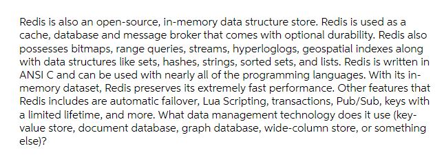 Redis is also an open-source, in-memory data structure store. Redis is used as a
cache, database and message broker that comes with optional durability. Redis also
possesses bitmaps, range queries, streams, hyperloglogs, geospatial indexes along
with data structures like sets, hashes, strings, sorted sets, and lists. Redis is written in
ANSI C and can be used with nearly all of the programming languages. With its in-
memory dataset, Redis preserves its extremely fast performance. Other features that
Redis includes are automatic failover, Lua Scripting, transactions, Pub/Sub, keys with
a limited lifetime, and more. What data management technology does it use (key-
value store, document database, graph database, wide-column store, or something
else)?