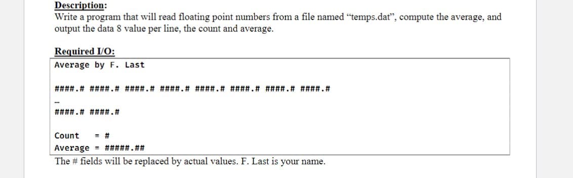 Description:
Write a program that will read floating point numbers from a file named "temps.dat", compute the average, and
output the data 8 value per line, the count and average.
Required I/O:
Average by F. Last
####.# ####.# ####.# ####.# ####.# ####.# ####.# ####.#
####.# ####.#
Count = #
Average
#####.##
The # fields will be replaced by actual values. F. Last is your name.