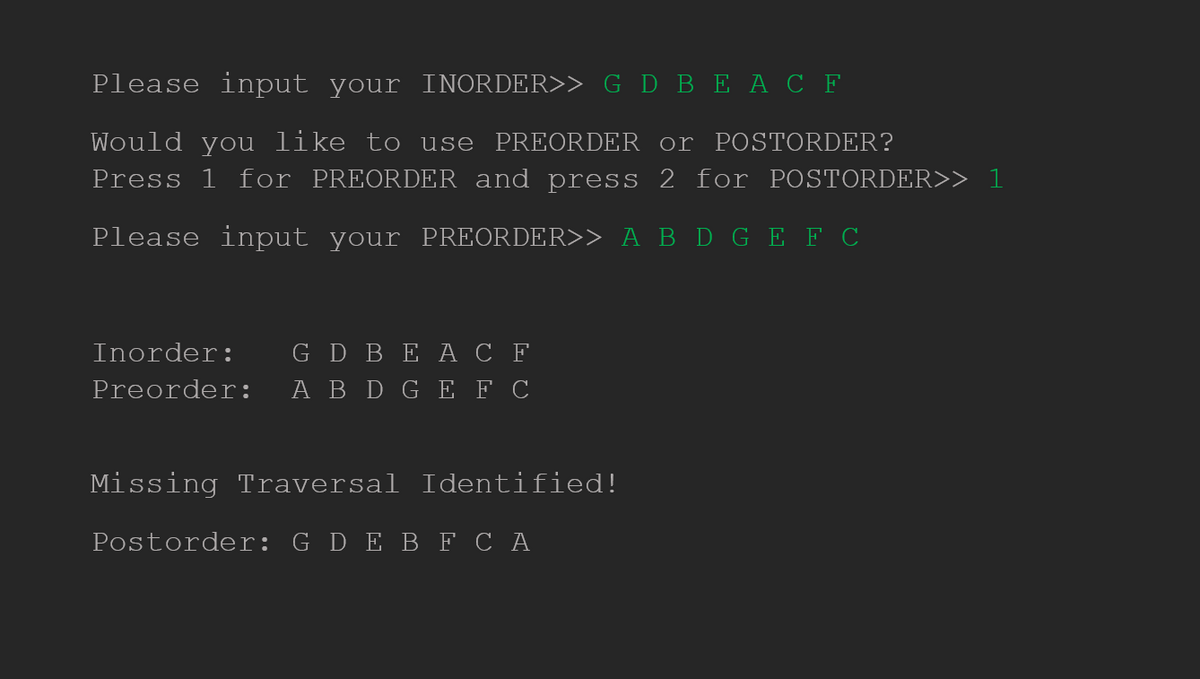 Please input your INORDER>> G D BE A C F
Would you like to use PREORDER or POSTORDER?
Press 1 for PREORDER and press 2 for POSTORDER>> 1
Please input your PREORDER>> A B D GEF C
Inorder: G D BE A C F
Preorder: A B D G E F C
Missing Traversal Identified!
Postorder: G D E B F CA